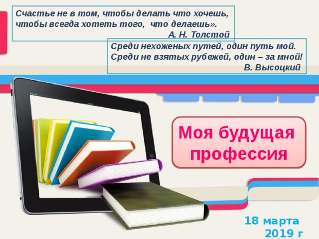Счастье не в том, чтобы делать что хочешь, чтобы всегда хотеть того, что делаешь». А. Н. Толстой  Среди нехоженых путей, один путь мой. Среди не взятых рубежей, один – за мной!  В. Высоцкий Моя будущая профессия 18 марта 2019 г 