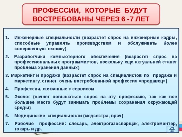 ПРОФЕССИИ, КОТОРЫЕ БУДУТ ВОСТРЕБОВАНЫ ЧЕРЕЗ 6 -7 ЛЕТ  Инженерные специальности (возрастет спрос на инженерные кадры, способные управлять производством и обслуживать более совершенную технику)  2. Разработчики компьютерного обеспечения (возрастет спрос на профессиональных программистов, поскольку еще актуальней станет проблема хранения данных)  3. Маркетинг и продажи (возрастет спрос на специалистов по продаже и маркетингу, станет очень востребованной профессия «продавец»)  Профессии, связанные с сервисом  Эколог (начнет повышаться спрос на эту профессию, так как все большее место будут занимать проблемы сохранения окружающей среды)  Медицинские специальности (медсестра, врач)  7. Рабочие профессии: слесарь, электрогазосварщик, электромонтер, токарь и др. 