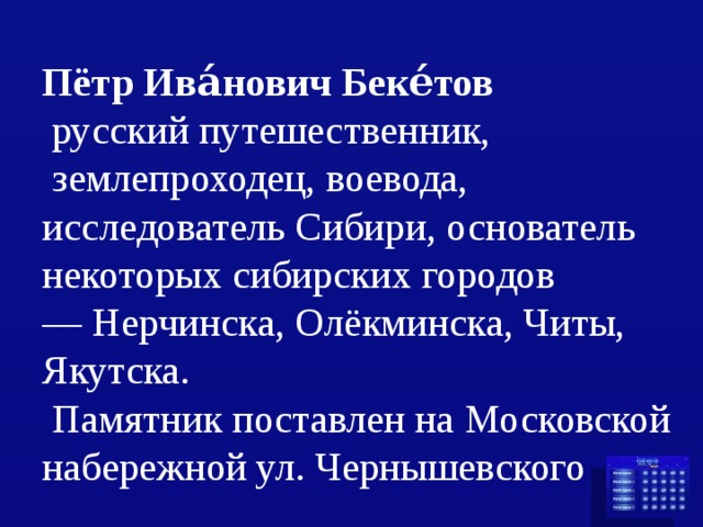 Пётр Ива́нович Беке́тов    русский путешественник,   землепроходец, воевода, исследователь Сибири, основатель некоторых сибирских городов — Нерчинска, Олёкминска, Читы,   Якутска.  Памятник поставлен на Московской набережной ул. Чернышевского 