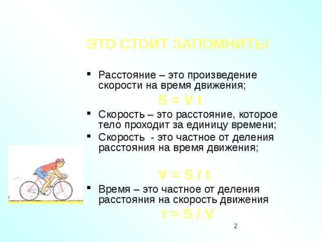 ЭТО СТОИТ ЗАПОМНИТЬ!  Расстояние – это произведение скорости на время движения;  S = V t Скорость – это расстояние, которое тело проходит за единицу времени; Скорость - это частное от деления расстояния на время движения;  V = S / t Время – это частное от деления расстояния на скорость движения  t = S / V  