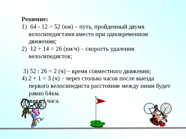 Решение:  64 - 12 = 52 (км) – путь, пройденный двумя велосипедистами вместе при одновременном движении;  12 + 14 = 26 (км/ч) – скорость удаления велосипедистов;  3) 52 : 26 = 2 (ч) – время совместного движения; 4) 2 + 1 = 3 (ч) – через столько часов после выезда первого велосипедиста расстояние между ними будет равно 64км. Ответ: 3 часа. 