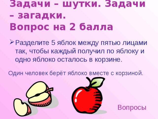 Задачи – шутки. Задачи – загадки.  Вопрос на 2 балла Разделите 5 яблок между пятью лицами так, чтобы каждый получил по яблоку и одно яблоко осталось в корзине. Один человек берёт яблоко вместе с корзиной. Вопросы 