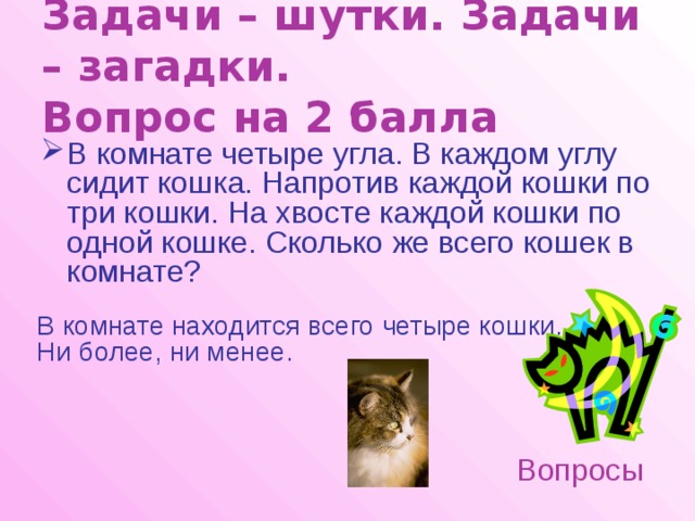Задачи – шутки. Задачи – загадки.  Вопрос на 2 балла В комнате четыре угла. В каждом углу сидит кошка. Напротив каждой кошки по три кошки. На хвосте каждой кошки по одной кошке. Сколько же всего кошек в комнате? В комнате находится всего четыре кошки. Ни более, ни менее. Вопросы 