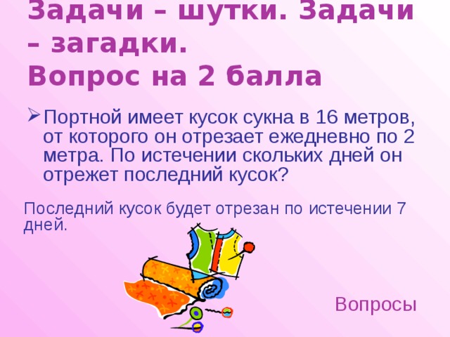 Задачи – шутки. Задачи – загадки.  Вопрос на 2 балла Портной имеет кусок сукна в 16 метров, от которого он отрезает ежедневно по 2 метра. По истечении скольких дней он отрежет последний кусок?  Последний кусок будет отрезан по истечении 7 дней. Вопросы 