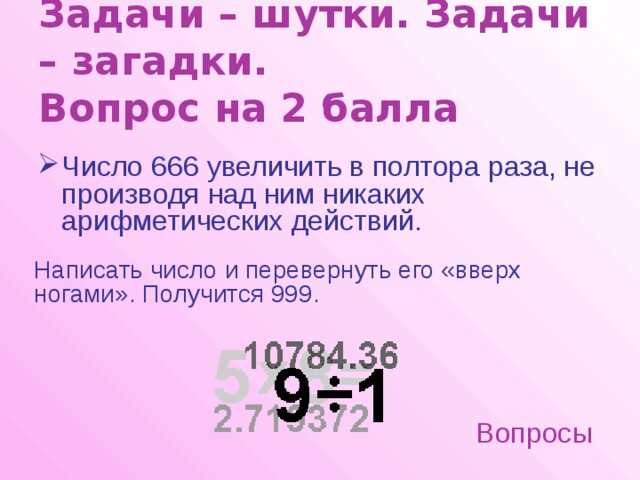 Задачи – шутки. Задачи – загадки.  Вопрос на 2 балла Число 666 увеличить в полтора раза, не производя над ним никаких арифметических действий.  Написать число и перевернуть его «вверх ногами». Получится 999. Вопросы 