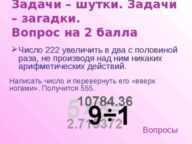 Задачи – шутки. Задачи – загадки.  Вопрос на 2 балла Число 222 увеличить в два с половиной раза, не производя над ним никаких арифметических действий. Написать число и перевернуть его «вверх ногами». Получится 555. Вопросы 