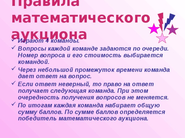 Правила математического аукциона Играют 4 команды. Вопросы каждой команде задаются по очереди. Номер вопроса и его стоимость выбирается командой. Через небольшой промежуток времени команда дает ответ на вопрос. Если ответ неверный, то право на ответ получает следующая команда. При этом очередность получения вопросов не меняется. По итогам каждая команда набирает общую сумму баллов. По сумме баллов определяется победитель математического аукциона. 