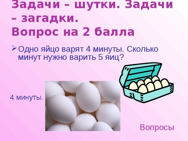 Задачи – шутки. Задачи – загадки.  Вопрос на 2 балла Одно яйцо варят 4 минуты. Сколько минут нужно варить 5 яиц? 4 минуты. Вопросы 