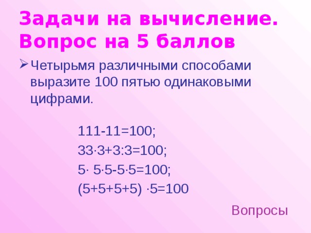 Задачи на вычисление.  Вопрос на 5 баллов Четырьмя различными способами выразите 100 пятью одинаковыми цифрами. 111-11=100; 33·3+3:3=100; 5· 5·5-5·5=100; (5+5+5+5) ·5=100 Вопросы 