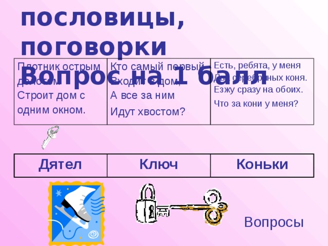 Загадки, пословицы, поговорки  Вопрос на 1 балл Плотник острым долотом Кто самый первый Входит в дом, Есть, ребята, у меня Строит дом с Два серебряных коня. А все за ним одним окном. Идут хвостом?  Езжу сразу на обоих. Что за кони у меня?  Дятел Ключ Коньки Вопросы 