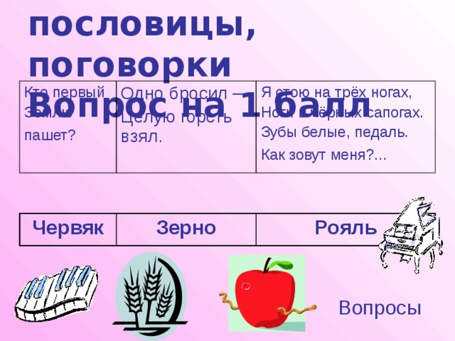 Загадки, пословицы, поговорки  Вопрос на 1 балл Кто первый Землю Одно бросил – Целую горсть взял. пашет?  Я стою на трёх ногах, Ноги в чёрных сапогах. Зубы белые, педаль. Как зовут меня?...  Червяк Зерно Рояль Вопросы 