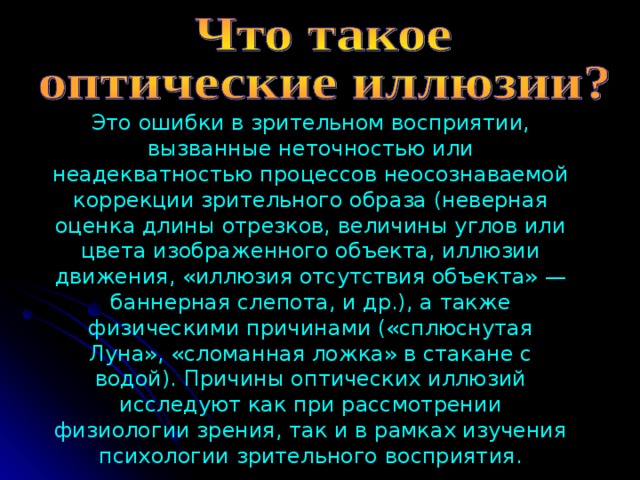 Это ошибки в зрительном восприятии, вызванные неточностью или неадекватностью процессов неосознаваемой коррекции зрительного образа (неверная оценка длины отрезков, величины углов или цвета изображенного объекта, иллюзии движения, «иллюзия отсутствия объекта» — баннерная слепота, и др.), а также физическими причинами («сплюснутая Луна», «сломанная ложка» в стакане с водой). Причины оптических иллюзий исследуют как при рассмотрении физиологии зрения, так и в рамках изучения психологии зрительного восприятия. 