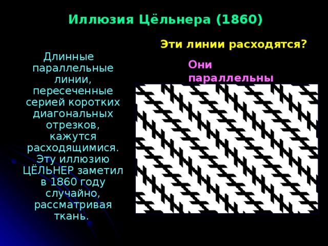Иллюзия Цёльнера (1860) Эти линии расходятся?  Длинные параллельные линии, пересеченные серией коротких диагональных отрезков, кажутся расходящимися. Эту иллюзию ЦЁЛЬНЕР заметил в 1860 году случайно, рассматривая ткань. Они параллельны 