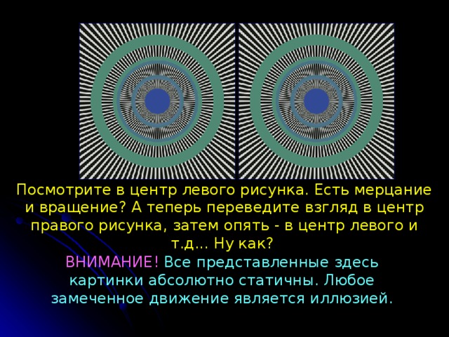 Посмотрите в центр левого рисунка. Есть мерцание и вращение?  А теперь переведите взгляд в центр правого рисунка, з атем опять - в центр левого и т.д...  Ну как? ВНИМАНИЕ!  Все представленные здесь картинки абсолютно статичны. Любое замеченное движение является иллюзией. 