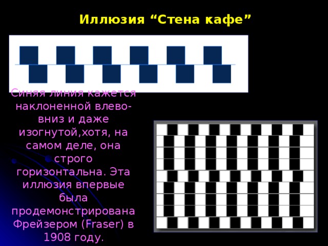 Иллюзия “ Стена  кафе ” Синяя линия кажется наклоненной влево-вниз и даже изогнутой,хотя, на самом деле, она строго горизонтальна. Эта иллюзия впервые была продемонстрирована Фрейзером (Fraser) в 1908 году. 