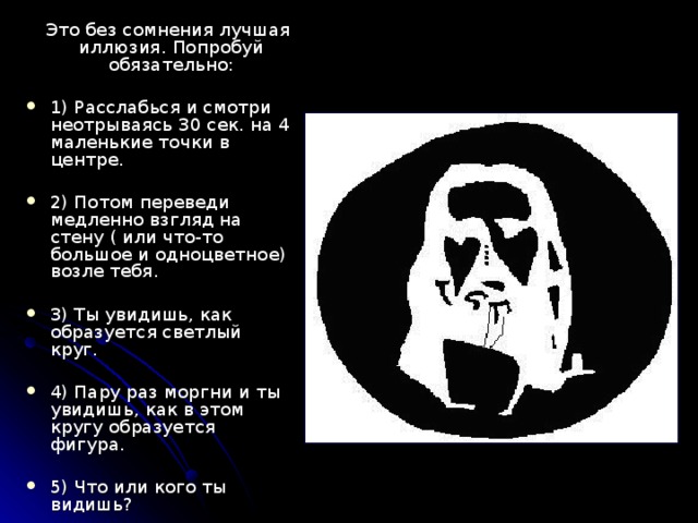  Это без сомнения лучшая иллюзия. Попробуй обязательно: 1) Расслабься и смотри неотрываясь 30 сек. на 4 маленькие точки в центре.  2) Потом переведи медленно взгляд на стену ( или что-то большое и одноцветное) возле тебя.  3) Ты увидишь, как образуется светлый круг. 4) Пару раз мо р гни и ты увидишь, как в этом кругу образуется фигура. 5) Что или кого ты видишь?  