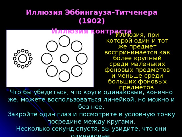 Иллюзия Эббингауза-Титченера (1902) Иллюзия контраста Иллюзия, при которой один и тот же предмет воспринимается как более крупный среди маленьких фоновых предметов  и меньше среди больших фоновых предметов Что бы убедиться, что круги одинаковые, конечно же, можете воспользоваться линейкой, но можно и без нее.  Закройте один глаз и посмотрите в условную точку посредине между кругами.  Несколько секунд спустя, вы увидите, что они одинаковые 