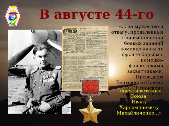 В августе 44-го «… за мужество и отвагу, проявленные при выполнении боевых заданий командования на фронте борьбы с немецко-фашистскими захватчиками, Президиум Верховного Совета СССР присвоил высокое звание Героя Советского Союза Ивану Харлампиевичу Михайличенко…»