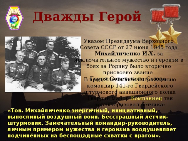 Дважды Герой Указом Президиума Верховного Совета СССР от 27 июня 1945 года Михайличенко И.Х. за исключительное мужество и героизм в боях за Родину было вторично присвоено звание Героя Советского Союза . В представлении к награждению командир 141-го Гвардейского штурмового авиационного полка Гвардии майор Компаниец так характеризовал лётчика: «Тов. Михайличенко энергичный, инициативный, выносливый воздушный воин. Бесстрашный лётчик-штурмовик. Замечательный командир-руководитель, личным примером мужества и героизма воодушевляет подчинённых на беспощадные схватки с врагом».