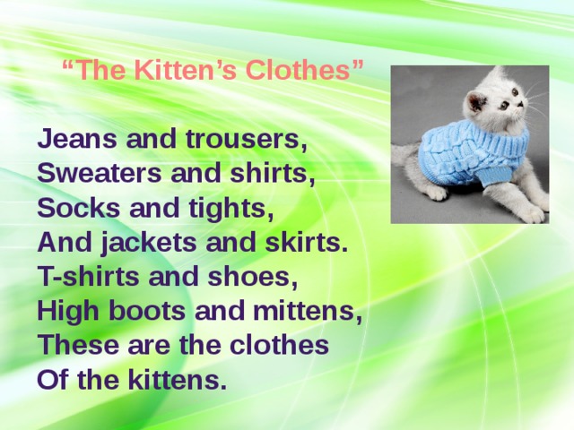 “ The Kitten’s Clothes”  Jeans and trousers,  Sweaters and shirts,  Socks and tights,  And jackets and skirts.   T-shirts and shoes,  High boots and mittens,  These are the clothes  Of the kittens. 