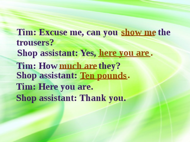 _______ Tim: Excuse me, can you  the show me trousers? ___________. here you are Shop assistant: Yes, ________ Tim: How they? much are __________. Shop assistant: Ten pounds Tim: Here you are. Shop assistant: Thank you. 