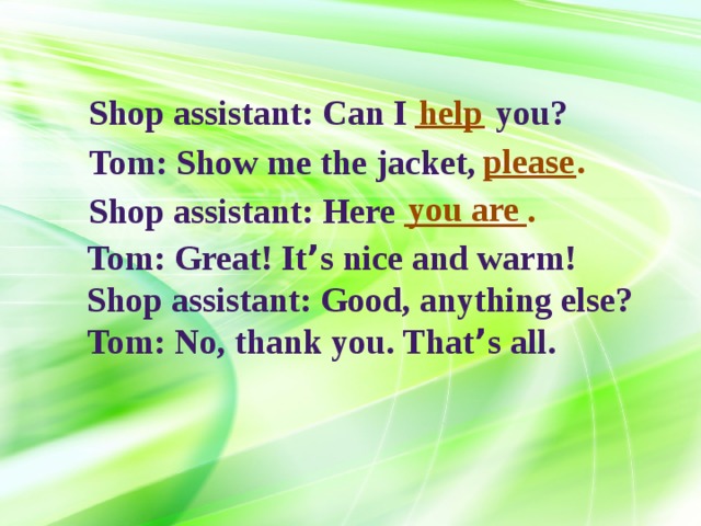 ____ Shop assistant: Can I help you? please _____. Tom: Show me the jacket, you are _______. Shop assistant: Here Tom: Great! It ’ s nice and warm! Shop assistant: Good, anything else? Tom: No, thank you. That ’ s all. 