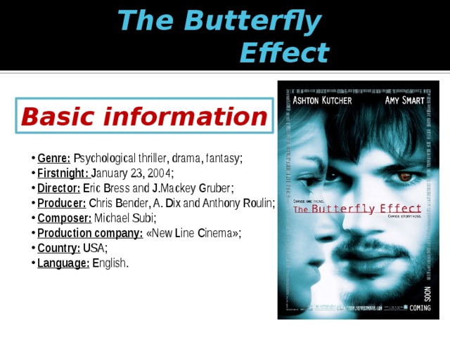 The Butterfly  Effect Basic information  Genre: Psychological thriller, drama, fantasy;  Firstnight: January 23, 2004;  Director: Eric Bress and J.Mackey Gruber;  Producer: Chris Bender, A. Dix and Anthony Roulin;  Composer: Michael Subi;  Production company: «New Line Cinema»;  Country: USA;  Language: English. 