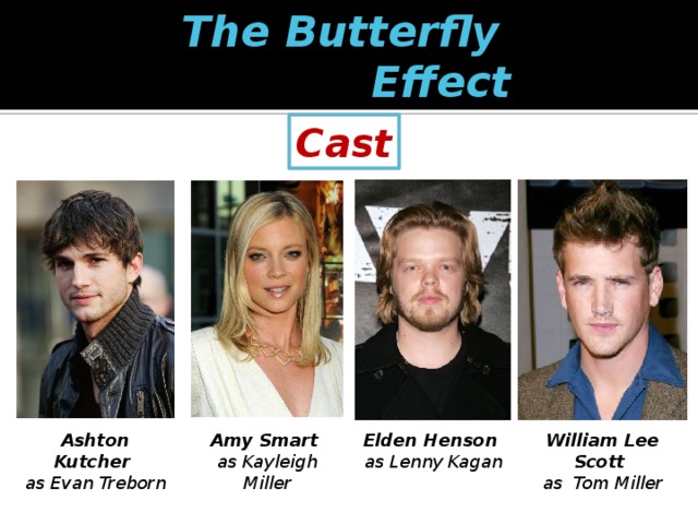 The Butterfly  Effect Cast Ashton Kutcher  Amy Smart   Elden Henson   William Lee Scott  as Evan Treborn as Kayleigh Miller as Lenny Kagan as Tom Miller 
