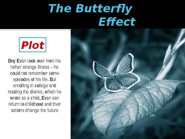 The Butterfly  Effect Plot Boy Evan took over from his father strange illness – he could not remember some episodes of his life. But enrolling in college and reading the diaries, which he wrote as a child, Evan can return to childhood and their actions change the future 