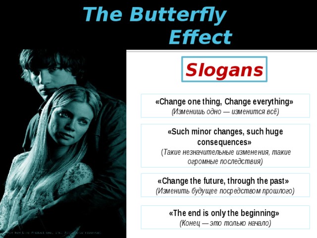 The Butterfly  Effect Slogans «Change one thing, Change everything»  (Изменишь одно — изменится всё) «Such minor changes, such huge consequences»    ( Такие незначительные изменения, такие огромные последствия) «Change the future, through the past»   (Изменить будущее посредством прошлого) «The end is only the beginning»  (Конец — это только начало) 