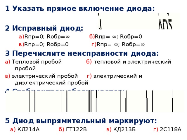 1 Указать прямое включение диода: 2 Исправный диод:  а) Rпр=0; Rобр=∞ б) Rпр= ∞; Rобр=0  в) Rпр=0; Rобр=0 г) Rпр= ∞; Rобр=∞ 3 Перечислите неисправности диода: а) Тепловой пробой б) тепловой и электрический пробой в) электрический пробой г) электрический и диэлектрический пробой 4 Стабилитрон обозначается: 5 Диод выпрямительный маркируют:  а) КЛ214А б) ГТ122В в) КД213Б г) 2С118А 