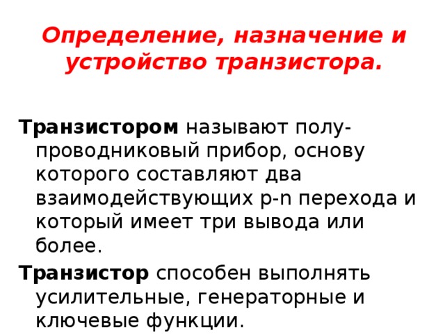 Определение, назначение и устройство транзистора. Транзистором называют полу-проводниковый прибор, основу которого составляют два взаимодействующих p-n перехода и который имеет три вывода или более. Транзистор способен выполнять усилительные, генераторные и ключевые функции. 