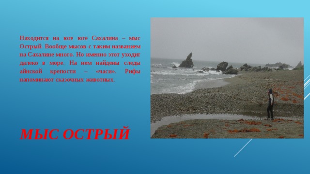 Находится на юге юге Сахалина – мыс Острый. Вообще мысов с таким названием на Сахалине много. Но именно этот уходит далеко в море. На нем найдены следы айнской крепости – «часи». Рифы напоминают сказочных животных. МЫС ОСТРЫЙ 