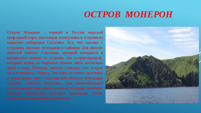  Остров Монерон Остров Монерон – первый в России морской природный парк, настоящая жемчужина в островном ожерелье побережья Сахалина. Все, что связано с островом, окутано легендами и тайнами. Для многих жителей южного Сахалина, который находится в пятидесяти метрах от острова, это остров-призрак, который виден из морского тумана лишь несколько дней в году. Поэтому многие считают, что остров нельзя увидеть с берега. Это одно из самых красивых и уникальных мест Сахалинской области. Благодаря теплому течению Курасиво, там разнообразный растительный мир, много птичьих базаров, лежбище сивучей. Множество красивых водопадов. Очень интересный черный крупный песок. 