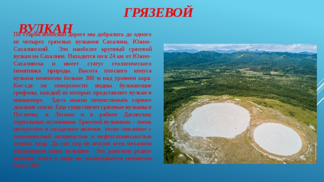  Грязевой вулкан По старой японской дороге мы добрались до одного из четырех грязевых вулканов Сахалина, Южно-Сахалинский. Это наиболее крупный грязевой вулкан на Сахалине. Находится он в 24 км от Южно-Сахалинска и имеет статус геологического памятника природы. Высота плоского конуса вулкана немногим больше 300 м над уровнем коря. Кое-где на поверхности видны булькающие грифоны, каждый из которых представляет вулкан в миниатюре. Здесь можно почувствовать горячее дыхание земли. Еще существуют грязевые вулканы в Пугачево, в Лесном и в районе Дагинских термальных источников. Грязевой вулканизм – очень интересное и загадочное явление, тесно связанное с тектонической активностью и нефтегазоносностью земных недр. До сих пор не вполне ясен механизм образования таких вулканов. Это довольно редкое явление, всего в мире их насчитывается немногим более 700. 