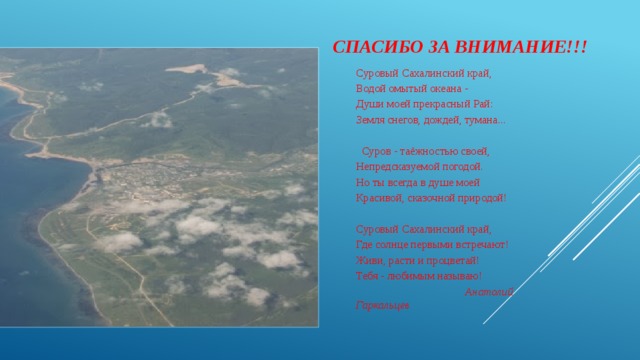 Спасибо за внимание!!! Суровый Сахалинский край, Водой омытый океана - Души моей прекрасный Рай: Земля снегов, дождей, тумана...      Суров - таёжностью своей, Непредсказуемой погодой. Но ты всегда в душе моей Красивой, сказочной природой!   Суровый Сахалинский край, Где солнце первыми встречают! Живи, расти и процветай! Тебя - любимым называю!  Анатолий Гаркальцев   
