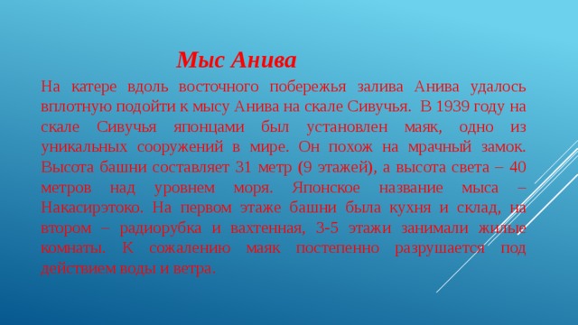  Мыс Анива На катере вдоль восточного побережья залива Анива удалось вплотную подойти к мысу Анива на скале Сивучья. В 1939 году на скале Сивучья японцами был установлен маяк, одно из уникальных сооружений в мире. Он похож на мрачный замок. Высота башни составляет 31 метр (9 этажей), а высота света – 40 метров над уровнем моря. Японское название мыса – Накасирэтоко. На первом этаже башни была кухня и склад, на втором – радиорубка и вахтенная, 3-5 этажи занимали жилые комнаты. К сожалению маяк постепенно разрушается под действием воды и ветра. 