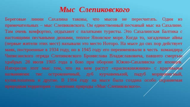     Мыс Слепиковского Береговые линии Сахалина таковы, что мысов не пересчитать. Один из примечательных – мыс Слепиковского. Он единственный песчаный мыс на Сахалине. Там очень комфортно, отдыхают с палатками туристы. Это Сахалинская Балтика с настоящими песчаными дюнами, теплое Японское море. Когда то, загадочные айны (первые жители этих мест) называли это место Ноторо. На мысе до сих пор действует маяк, построенные в 1934 году, но в 1945 году его переименовали в честь командира Чиписанского отряда Слепиковского Бронислава Владиславовича, павшего смертью храбрых 28 июля 1905 года в бою при обороне Южно-Сахалинска от японцев. Интересен этот мыс тем, что на нем растут «краснокнижники» с красивыми названиями: тис остроконечный, дуб курчавенький, падуб морщинисный, куликлопатень и другие. В 1994 году на мысе была создана особо охраняемая природная территория – памятник природы «Мыс Слепиковского». 