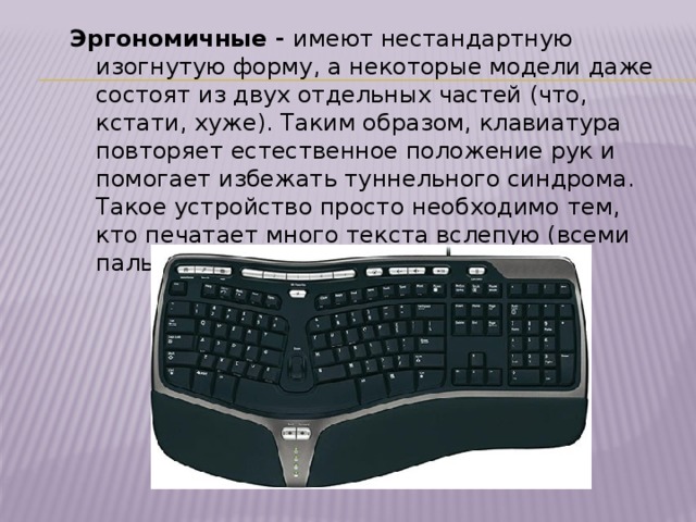 Эргономичные - имеют нестандартную изогнутую форму, а некоторые модели даже состоят из двух отдельных частей (что, кстати, хуже). Таким образом, клавиатура повторяет естественное положение рук и помогает избежать туннельного синдрома. Такое устройство просто необходимо тем, кто печатает много текста вслепую (всеми пальцами, не глядя на клавиши). 