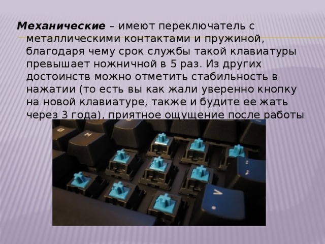Механические  – имеют переключатель с металлическими контактами и пружиной, благодаря чему срок службы такой клавиатуры превышает ножничной в 5 раз. Из других достоинств можно отметить стабильность в нажатии (то есть вы как жали уверенно кнопку на новой клавиатуре, также и будите ее жать через 3 года), приятное ощущение после работы 
