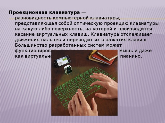 Проекционная клавиатура  — разновидность компьютерной клавиатуры, представляющая собой оптическую проекцию клавиатуры на какую-либо поверхность, на которой и производится касание виртуальных клавиш. Клавиатура отслеживает движения пальцев и переводит их в нажатия клавиш. Большинство разработанных систем может функционировать также как виртуальная мышь и даже как виртуальная музыкальная клавиатура пианино. 