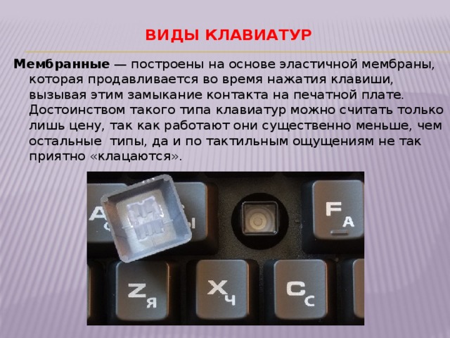 Виды клавиатур   Мембранные  — построены на основе эластичной мембраны, которая продавливается во время нажатия клавиши, вызывая этим замыкание контакта на печатной плате. Достоинством такого типа клавиатур можно считать только лишь цену, так как работают они существенно меньше, чем остальные типы, да и по тактильным ощущениям не так приятно «клацаются». 