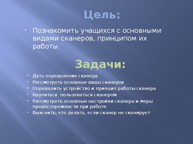 Цель: Познакомить учащихся с основными видами сканеров, принципом их работы Задачи: Дать определение сканера Рассмотреть основные виды сканеров Определить устройство и принцип работы сканера Научиться пользоваться сканером Рассмотреть основные настройки сканера и меры предосторожности при работе Выяснить, что делать, если сканер не сканирует 
