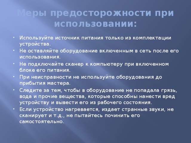Меры предосторожности при использовании: Используйте источник питания только из комплектации устройства. Не оставляйте оборудование включенным в сеть после его использования. Не подключайте сканер к компьютеру при включенном блоке его питания. При неисправности не используйте оборудования до прибытия мастера. Следите за тем, чтобы в оборудование не попадала грязь, вода и прочие вещества, которые способны нанести вред устройству и вывести его из рабочего состояния. Если устройство нагревается, издает странные звуки, не сканирует и т.д., не пытайтесь починить его самостоятельно.   