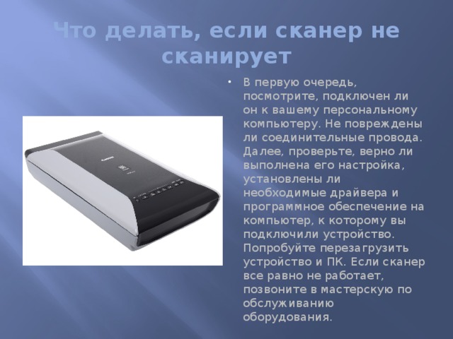 Что делать, если сканер не сканирует В первую очередь, посмотрите, подключен ли он к вашему персональному компьютеру. Не повреждены ли соединительные провода. Далее, проверьте, верно ли выполнена его настройка, установлены ли необходимые драйвера и программное обеспечение на компьютер, к которому вы подключили устройство. Попробуйте перезагрузить устройство и ПК. Если сканер все равно не работает, позвоните в мастерскую по обслуживанию оборудования.   