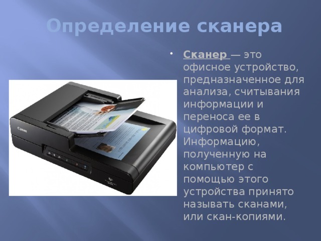 Определение сканера Сканер — это офисное устройство, предназначенное для анализа, считывания информации и переноса ее в цифровой формат. Информацию, полученную на компьютер с помощью этого устройства принято называть сканами, или скан-копиями.   