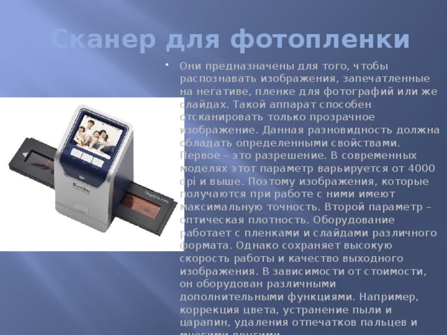 Сканер для фотопленки Они предназначены для того, чтобы распознавать изображения, запечатленные на негативе, пленке для фотографий или же слайдах. Такой аппарат способен отсканировать только прозрачное изображение. Данная разновидность должна обладать определенными свойствами. Первое – это разрешение. В современных моделях этот параметр варьируется от 4000 dpi и выше. Поэтому изображения, которые получаются при работе с ними имеют максимальную точность. Второй параметр – оптическая плотность. Оборудование работает с пленками и слайдами различного формата. Однако сохраняет высокую скорость работы и качество выходного изображения. В зависимости от стоимости, он оборудован различными дополнительными функциями. Например, коррекция цвета, устранение пыли и царапин, удаления отпечатков пальцев и многими другими.   