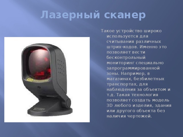 Лазерный сканер Такое устройство широко используется для считывания различных штрих-кодов. Именно это позволяет вести бесконтрольный мониторинг специально запрограммированной зоны. Например, в магазинах, безбилетных транспортах, для наблюдения за объектом и т.д. Такая технология позволяет создать модель 3D любого изделия, здания или другого объекта без наличия чертежей.   