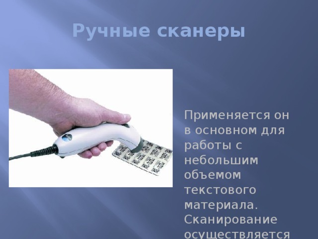 Ручные сканеры Применяется он в основном для работы с небольшим объемом текстового материала. Сканирование осуществляется за счет того, что рукоятку проводят медленно по рабочей зоне.   