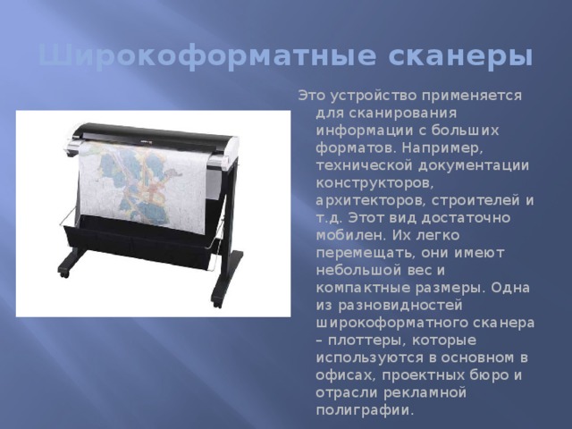 Широкоформатные сканеры Это устройство применяется для сканирования информации с больших форматов. Например, технической документации конструкторов, архитекторов, строителей и т.д. Этот вид достаточно мобилен. Их легко перемещать, они имеют небольшой вес и компактные размеры. Одна из разновидностей широкоформатного сканера – плоттеры, которые используются в основном в офисах, проектных бюро и отрасли рекламной полиграфии. 
